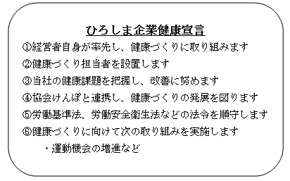 [ひろしま企業健康宣言]①経営者自身が率先し、健康づくりに取り組みます ②健康づくり担当者を設置します ③当社の健康課題を把握し、改善に努めます ④協会けんぽと連携し、健康づくりの発展を図ります ⑤労働基準法、労働安全衛生法などの法令を順守します ⑥健康づくりに向けて次の取り組みを実施します 運動機会の増進など