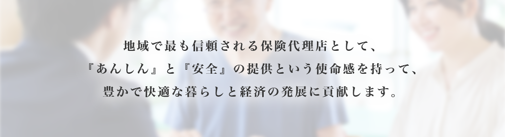 地域で最も信頼される保険代理店として、『あんしん』と『安全』の提供という使命感を持って、豊かで快適な暮らしと経済の発展に貢献します。