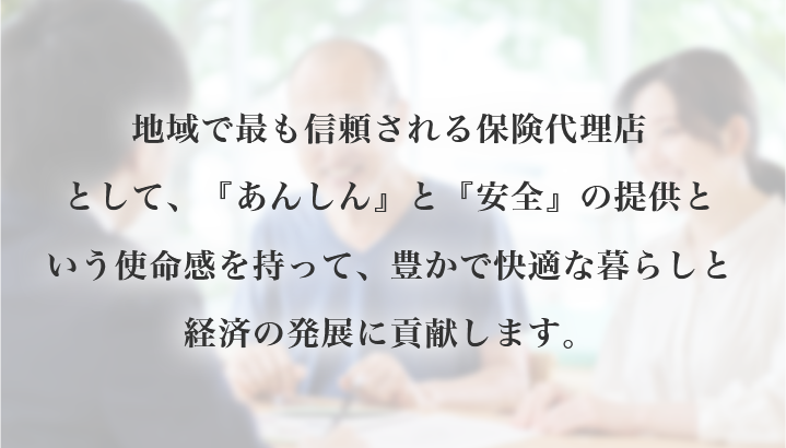 地域で最も信頼される保険代理店として、『あんしん』と『安全』の提供という使命感を持って、豊かで快適な暮らしと経済の発展に貢献します。