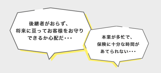 後継者がおらず、将来に亘ってお客様をお守りできるか心配だ･･･ 本業が多忙で、保険に十分な時間があてられない･･･