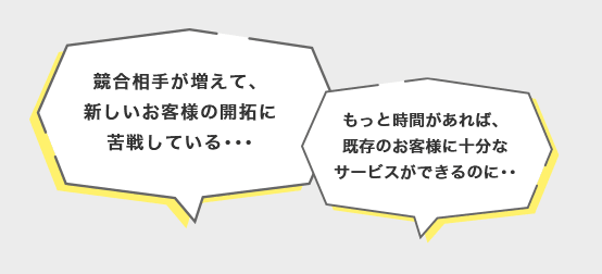 競合相手が増えて、新しいお客様の開拓に苦戦している･･･ もっと時間があれば、既存のお客様に十分なサービスができるのに･･