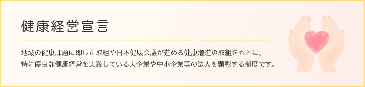 健康経営宣言 地域の健康課題に即した取組や日本健康会議が進める健康増進の取組をもとに、特に優良な健康経営を実践している大企業や中小企業等の法人を顕彰する制度です。