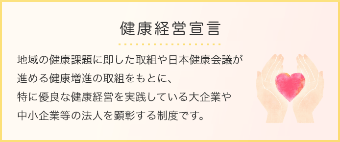 健康経営宣言 地域の健康課題に即した取組や日本健康会議が進める健康増進の取組をもとに、特に優良な健康経営を実践している大企業や中小企業等の法人を顕彰する制度です。