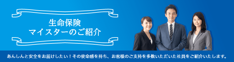 生命保険マイスターのご紹介 あんしんと安全をお届けしたい！その使命感を持ち、お客様のご支持を多数いただいた社員をご紹介いたします。