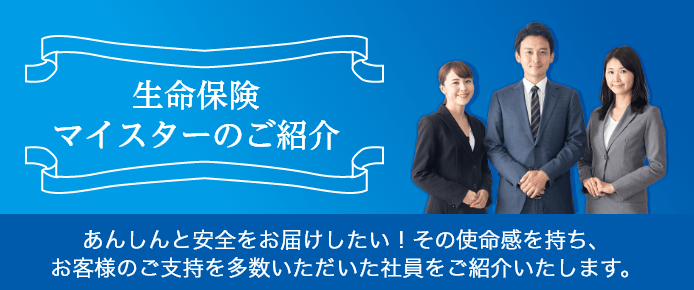 生命保険マイスターのご紹介 あんしんと安全をお届けしたい！その使命感を持ち、お客様のご支持を多数いただいた社員をご紹介いたします。